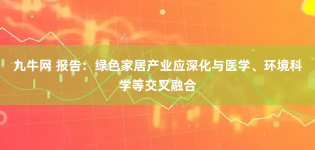 九牛网 报告：绿色家居产业应深化与医学、环境科学等交叉融合