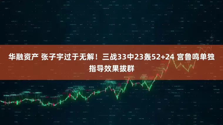 华融资产 张子宇过于无解！三战33中23轰52+24 宫鲁鸣单独指导效果拔群