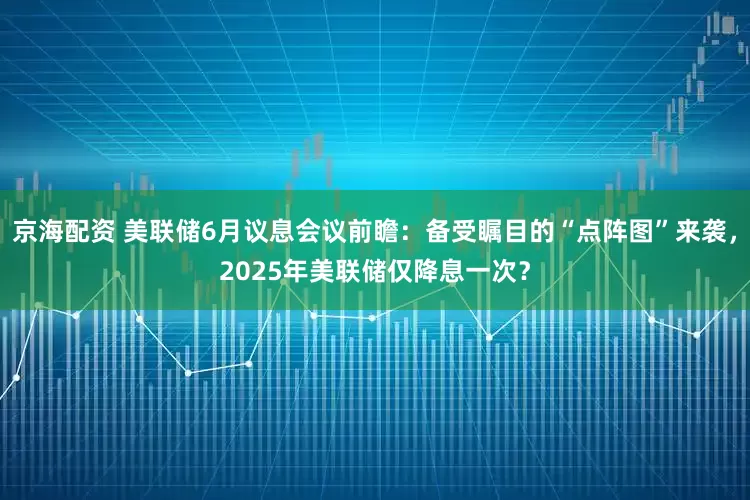 京海配资 美联储6月议息会议前瞻：备受瞩目的“点阵图”来袭，2025年美联储仅降息一次？