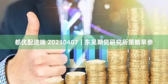 都优配送端 20230407｜东吴期货研究所策略早参