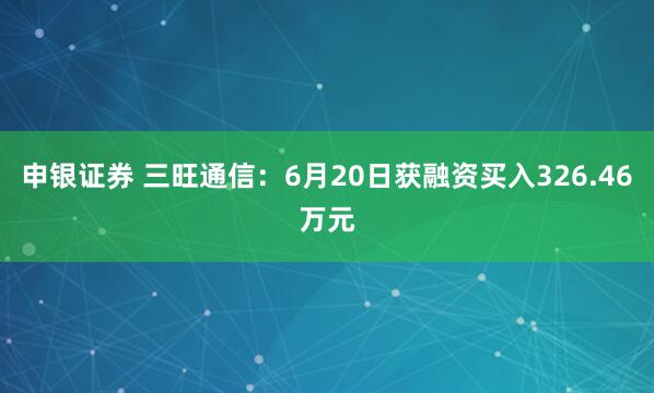 申银证券 三旺通信：6月20日获融资买入326.46万元