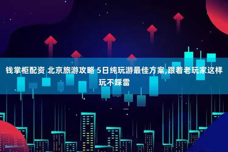 钱掌柜配资 北京旅游攻略 5日纯玩游最佳方案,跟着老玩家这样玩不踩雷