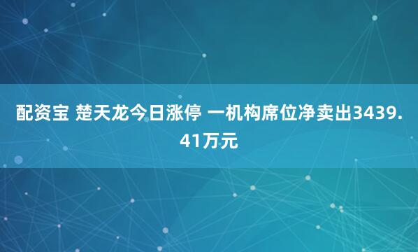 配资宝 楚天龙今日涨停 一机构席位净卖出3439.41万元