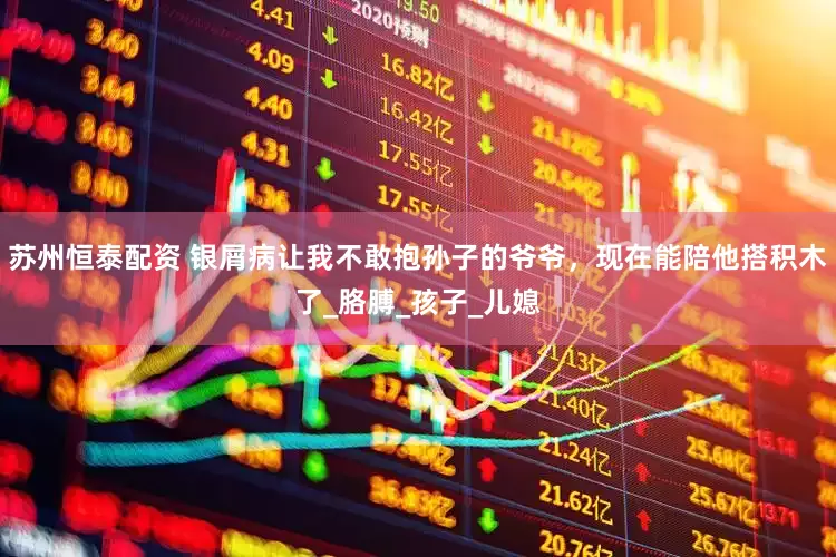 苏州恒泰配资 银屑病让我不敢抱孙子的爷爷，现在能陪他搭积木了_胳膊_孩子_儿媳