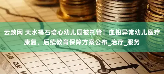 云燚网 天水褐石培心幼儿园被托管！血铅异常幼儿医疗康复、后续教育保障方案公布_治疗_服务