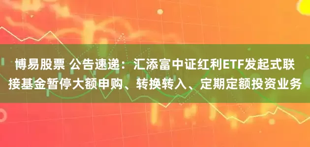博易股票 公告速递：汇添富中证红利ETF发起式联接基金暂停大额申购、转换转入、定期定额投资业务
