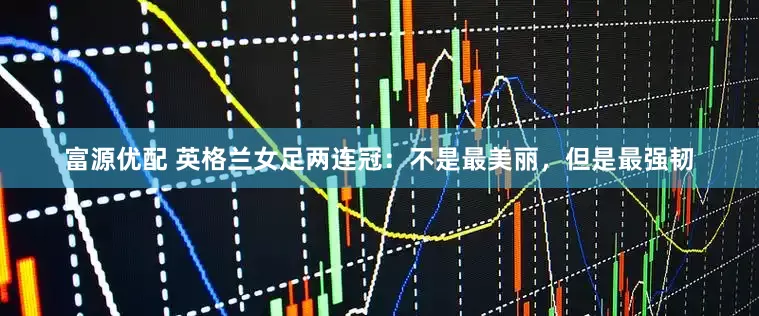 富源优配 英格兰女足两连冠：不是最美丽，但是最强韧