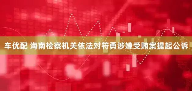车优配 海南检察机关依法对符勇涉嫌受贿案提起公诉