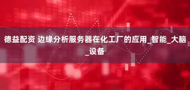 德益配资 边缘分析服务器在化工厂的应用_智能_大脑_设备