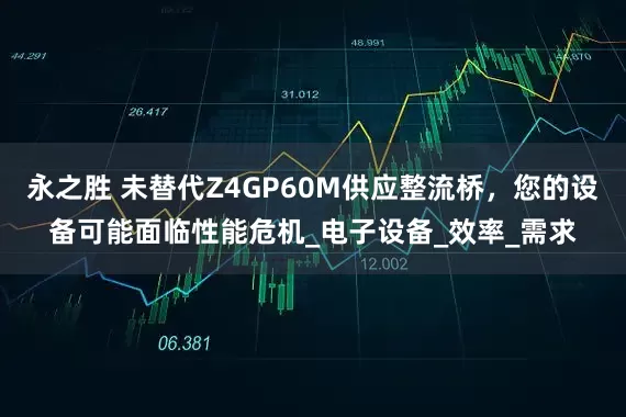 永之胜 未替代Z4GP60M供应整流桥，您的设备可能面临性能危机_电子设备_效率_需求