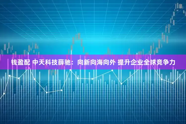 钱盈配 中天科技薛驰：向新向海向外 提升企业全球竞争力