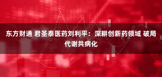 东方财通 君圣泰医药刘利平：深耕创新药领域 破局代谢共病化