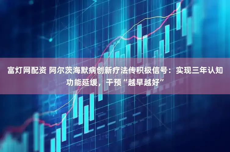 富灯网配资 阿尔茨海默病创新疗法传积极信号：实现三年认知功能延缓，干预“越早越好”