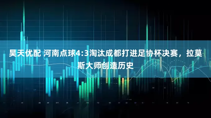昊天优配 河南点球4:3淘汰成都打进足协杯决赛，拉莫斯大师创造历史