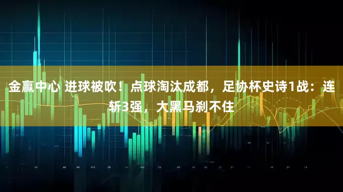 金赢中心 进球被吹！点球淘汰成都，足协杯史诗1战：连斩3强，大黑马刹不住