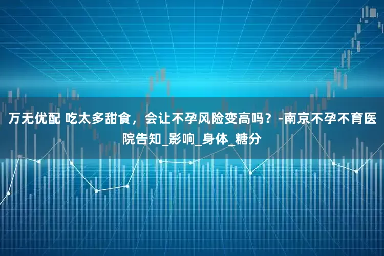 万无优配 吃太多甜食，会让不孕风险变高吗？-南京不孕不育医院告知_影响_身体_糖分