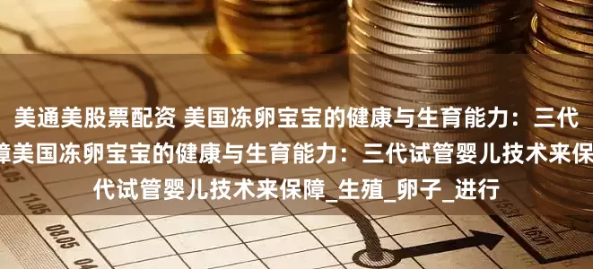 美通美股票配资 美国冻卵宝宝的健康与生育能力：三代试管婴儿技术来保障美国冻卵宝宝的健康与生育能力：三代试管婴儿技术来保障_生殖_卵子_进行