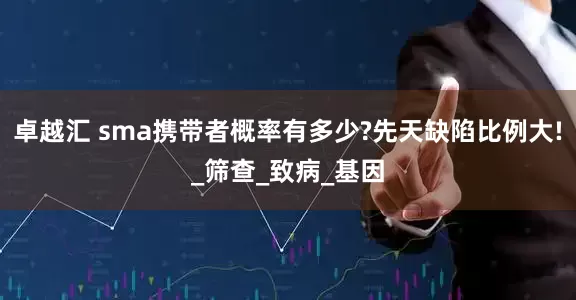 卓越汇 sma携带者概率有多少?先天缺陷比例大!_筛查_致病_基因