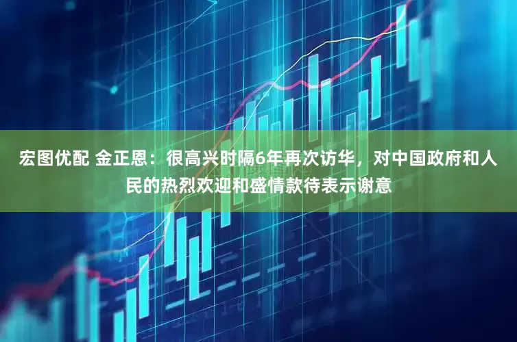 宏图优配 金正恩：很高兴时隔6年再次访华，对中国政府和人民的热烈欢迎和盛情款待表示谢意