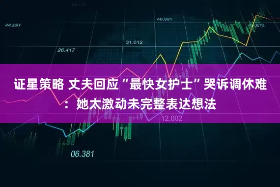 证星策略 丈夫回应“最快女护士”哭诉调休难：她太激动未完整表达想法