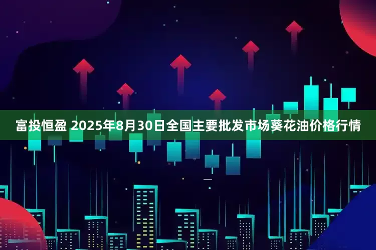 富投恒盈 2025年8月30日全国主要批发市场葵花油价格行情