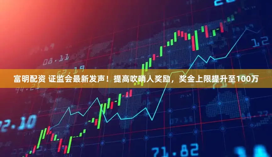 富明配资 证监会最新发声！提高吹哨人奖励，奖金上限提升至100万