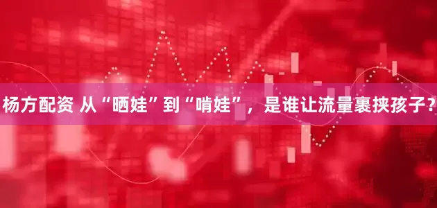 杨方配资 从“晒娃”到“啃娃”,是谁让流量裹挟孩子?