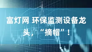 富灯网 环保监测设备龙头,“摘帽”!